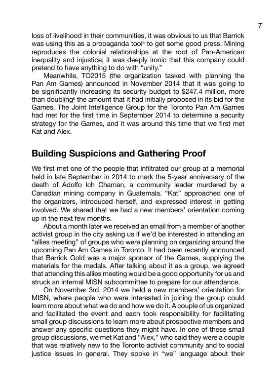 loss of livelihood in their communities, it was obvious to us that Barrick was using this as a propaganda toof* to get some good press. Mining reproduces the colonial relationships at the root of Pan-American inequality and injustice; it was deeply ironic that this company could pretend to have anything to do with “unity.” Meanwhile, TO2015 (the organization tasked with planning the Pan Am Games) announced in November 2014 that it was going to be significantly increasing its security budget to $247.4 millon, more than doubling® the amount that it had initally proposed in its bid for the Games. The Joint Inteligence Group for the Toronto Pan Am Games had met for the first time in September 2014 to determine a security strategy for the Games, and it was around this time that we first met Kat and Alex. Building Suspicions and Gathering Proof We first met one of the people that infiltrated our group at a memorial held in late September in 2014 to mark the 5-year anniversary of the death of Adolfo Ich Chaman, a community leader murdered by a Ganadian mining company in Guatemala. “Kat” approached one of the organizers, introduced herself, and expressed interest in getting involved. We shared that we had a new members’ orientation coming Up in the next few months. Abouta month later we received an email from a member of another activist group in the city asking us if we’d be interested in attending an “allies meeting” of groups who were planning on organizing around the upcoming Pan Am Games in Toronto. It had been recently announced that Barrick Gold was a major sponsor of the Games, supplying the materials for the medals. After talking about it as a group, we agreed that attending this allies meeting would be a good opportunity for us and struck an internal MISN subcommittee to prepare for our attendance. On November 3rd, 2014 we held a new members’ orientation for MISN, where people who were interested in joining the group could learn more about what we do and how we do it. A couple of us organized and faciltated the event and each took responsibility for facilitating small group discussions to leam more about prospective members and answer any specific questions they might have. In one of these small group discussions, we met Kat and “Alex,” who said they were a couple that was relatively new to the Toronto activist community and to social justice issues in general. They spoke in “we language about their